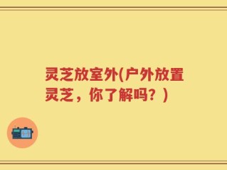 灵芝放室外(户外放置灵芝，你了解吗？)