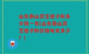 山东泰山灵芝孢子粉多少钱一克(山东泰山灵芝孢子粉价格每克多少？)