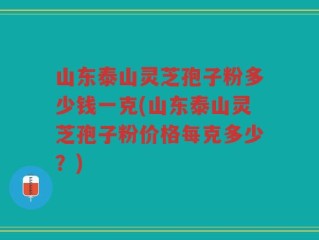 山东泰山灵芝孢子粉多少钱一克(山东泰山灵芝孢子粉价格每克多少？)