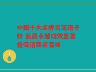 中国十大名牌灵芝孢子粉 品质卓越功效显著备受消费者青睐