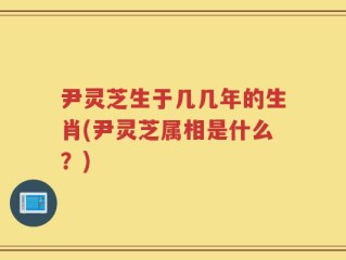 尹灵芝生于几几年的生肖(尹灵芝属相是什么？)