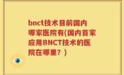 bnct技术目前国内哪家医院有(国内首家应用BNCT技术的医院在哪里？)