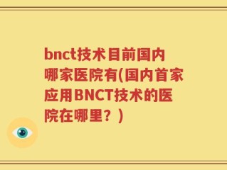 bnct技术目前国内哪家医院有(国内首家应用BNCT技术的医院在哪里？)