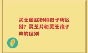 灵芝菌丝粉和孢子粉区别？灵芝片和灵芝孢子粉的区别