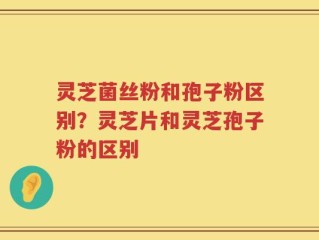 灵芝菌丝粉和孢子粉区别？灵芝片和灵芝孢子粉的区别