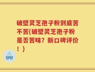 破壁灵芝孢子粉到底苦不苦(破壁灵芝孢子粉是否苦味？新口碑评价！)