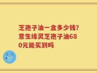 芝孢子油一盒多少钱？意生缘灵芝孢子油680元能买到吗