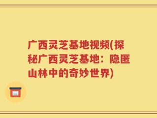 广西灵芝基地视频(探秘广西灵芝基地：隐匿山林中的奇妙世界)