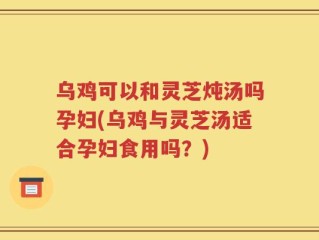 乌鸡可以和灵芝炖汤吗孕妇(乌鸡与灵芝汤适合孕妇食用吗？)