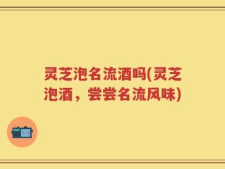 灵芝泡名流酒吗(灵芝泡酒，尝尝名流风味)