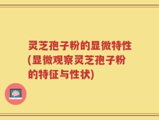 灵芝孢子粉的显微特性(显微观察灵芝孢子粉的特征与性状)