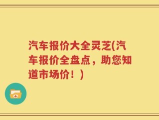 汽车报价大全灵芝(汽车报价全盘点，助您知道市场价！)