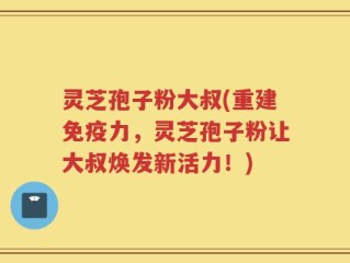 灵芝孢子粉大叔(重建免疫力，灵芝孢子粉让大叔焕发新活力！)
