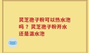 灵芝孢子粉可以热水泡吗 ？灵芝孢子粉开水还是温水泡