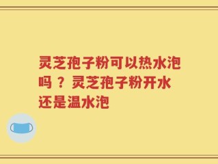 灵芝孢子粉可以热水泡吗 ？灵芝孢子粉开水还是温水泡