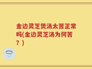 金边灵芝煲汤太苦正常吗(金边灵芝汤为何苦？)