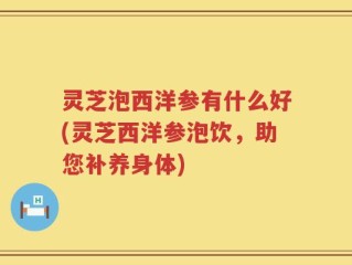 灵芝泡西洋参有什么好(灵芝西洋参泡饮，助您补养身体)