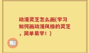 动漫灵芝怎么画(学习如何画动漫风格的灵芝，简单易学！)