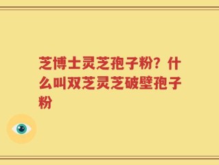 芝博士灵芝孢子粉？什么叫双芝灵芝破壁孢子粉