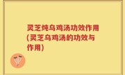 灵芝炖乌鸡汤功效作用(灵芝乌鸡汤的功效与作用)