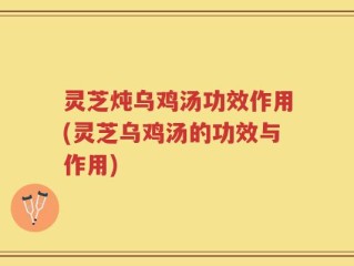 灵芝炖乌鸡汤功效作用(灵芝乌鸡汤的功效与作用)