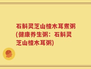 石斛灵芝山楂木耳煮粥(健康养生粥：石斛灵芝山楂木耳粥)