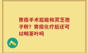 胃癌手术后能和灵芝孢子粉？胃癌化疗后还可以喝茶叶吗