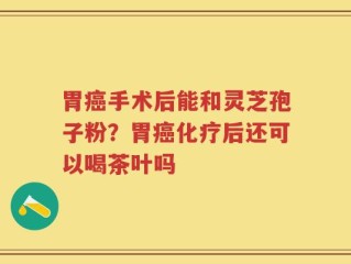 胃癌手术后能和灵芝孢子粉？胃癌化疗后还可以喝茶叶吗