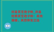 许昌灵芝孢子粉_许昌优质灵芝孢子粉：高效保健，天然养生之选