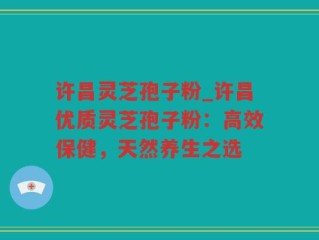 许昌灵芝孢子粉_许昌优质灵芝孢子粉：高效保健，天然养生之选