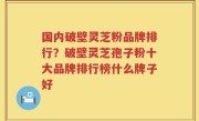 国内破壁灵芝粉品牌排行？破壁灵芝孢子粉十大品牌排行榜什么牌子好