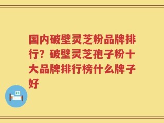 国内破壁灵芝粉品牌排行？破壁灵芝孢子粉十大品牌排行榜什么牌子好