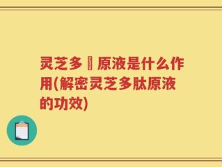 灵芝多肰原液是什么作用(解密灵芝多肽原液的功效)