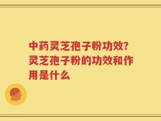 中药灵芝孢子粉功效？灵芝孢子粉的功效和作用是什么