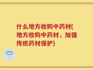 什么地方收购中药材(地方收购中药材，加强传统药材保护)