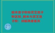 椴木孢子粉和灵芝孢子粉区别_椴木与灵芝孢子粉：详解两者差异