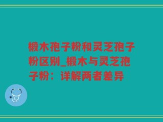 椴木孢子粉和灵芝孢子粉区别_椴木与灵芝孢子粉：详解两者差异