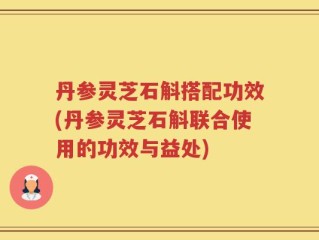 丹参灵芝石斛搭配功效(丹参灵芝石斛联合使用的功效与益处)