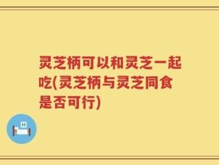 灵芝柄可以和灵芝一起吃(灵芝柄与灵芝同食是否可行)