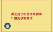 灵芝孢子粉蒸肉丸做法？独丸子的做法