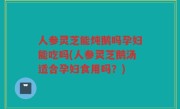 人参灵芝能炖鹅吗孕妇能吃吗(人参灵芝鹅汤适合孕妇食用吗？)