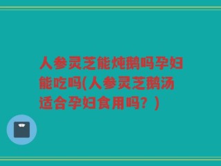 人参灵芝能炖鹅吗孕妇能吃吗(人参灵芝鹅汤适合孕妇食用吗？)