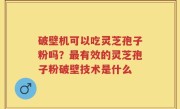 破壁机可以吃灵芝孢子粉吗？最有效的灵芝孢子粉破壁技术是什么