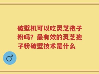 破壁机可以吃灵芝孢子粉吗？最有效的灵芝孢子粉破壁技术是什么