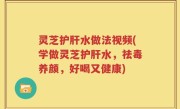 灵芝护肝水做法视频(学做灵芝护肝水，祛毒养颜，好喝又健康)