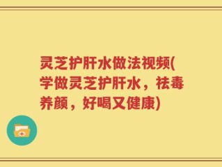 灵芝护肝水做法视频(学做灵芝护肝水，祛毒养颜，好喝又健康)