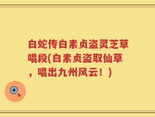 白蛇传白素贞盗灵芝草唱段(白素贞盗取仙草，唱出九州风云！)