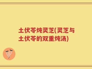土伏苓炖灵芝(灵芝与土伏苓的双重炖汤)