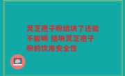 灵芝孢子粉结块了还能不能喝 结块灵芝孢子粉的饮用安全性