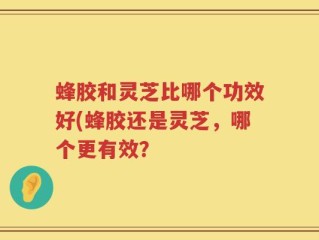 蜂胶和灵芝比哪个功效好(蜂胶还是灵芝，哪个更有效？